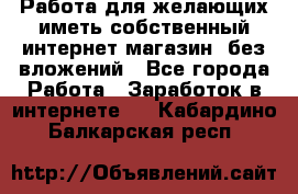  Работа для желающих иметь собственный интернет магазин, без вложений - Все города Работа » Заработок в интернете   . Кабардино-Балкарская респ.